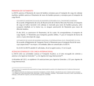 129
PERMISOS DE FLETAMENTO
La DGTA autoriza el fletamento de naves de bandera extranjera para el transporte de carga de cabotaje
marítimo, también autoriza el fletamento de naves de bandera peruana y extranjera para el transporte de
carga fluvial.
FLETAMENTO MARITIMO DE NAVES DE BANDERA EXTRANJERA EN EL TRANSPORTE MARÍTIMO
De acuerdo al Reglamento de la ley de Reactivación de la Marina Mercante Nacional, el transporte
de carga en tráfico nacional o de cabotaje es reservado para naves de bandera peruana, salvo
excepción detallada en la misma Ley, se otorgará autorización de fletamento para naves de
diferente bandera.
El año 2012, se autorizaron 43 fletamentos, de los cuales 18 correspondientes al transporte de
carga líquida, 11 fletamentos para transportar graneles sólidos, 11 para el transporte de barras de
acero y 3 para otros tipos de cargas.
FLETAMENTO DE NAVES DE BANDERA NACIONAL O INTERNACIONAL EN EL TRANSPORTE FLUVIAL
De acuerdo al Reglamento de Transporte Fluvial, el fletamento para el transporte fluvial de naves
cuyo arqueo bruto16 sea mayor a 50 unidades, debe ser comunicado a la DGTA.
En el 2012 la DGTA atendió 41 solicitudes, 26 en la región Loreto y 15 en Ucayali.
AGENCIAS GENERALES Y DE CARGA INTERNACIONAL
La DGTA entre sus actividades conexas al Transporte Acuático, es el ente encargado de controlar y
autorizar a las Agencias Generales17 y a los Agentes de Carga Internacional18.
A diciembre del 2012, se expidieron 30 autorizaciones para Agencias Generales y 355 para Agentes de
Carga Internacional.
16 Arqueo bruto: Es la expresión del tamaño total de un buque, determinada de acuerdo con las disposiciones de la Conferencia Internacional
sobre Arqueo Bruto.
17 Las Agencias Generales son empresas que representan al propietario, armador, fletador u operador de una nave o empresa naviera extranjera.
18 Los Agentes de Carga Internacional están autorizados a recibir embarques, consolidar y desconsolidar mercancías, emitir conocimientos de
embarque, certificados de recepción y otros documentos propios de su actividad.
 