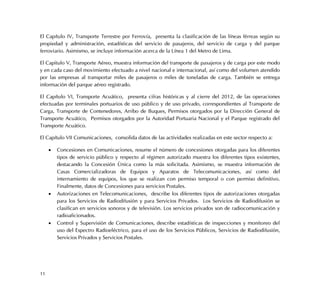 11
El Capítulo IV, Transporte Terrestre por Ferrovía, presenta la clasificación de las líneas férreas según su
propiedad y administración, estadísticas del servicio de pasajeros, del servicio de carga y del parque
ferroviario. Asimismo, se incluye información acerca de la Línea 1 del Metro de Lima.
El Capitulo V, Transporte Aéreo, muestra información del transporte de pasajeros y de carga por este modo
y en cada caso del movimiento efectuado a nivel nacional e internacional, así como del volumen atendido
por las empresas al transportar miles de pasajeros o miles de toneladas de carga. También se entrega
información del parque aéreo registrado.
El Capítulo VI, Transporte Acuático, presenta cifras históricas y al cierre del 2012, de las operaciones
efectuadas por terminales portuarios de uso público y de uso privado, correspondientes al Transporte de
Carga, Transporte de Contenedores, Arribo de Buques, Permisos otorgados por la Dirección General de
Transporte Acuático, Permisos otorgados por la Autoridad Portuaria Nacional y el Parque registrado del
Transporte Acuático.
El Capítulo VII Comunicaciones, consolida datos de las actividades realizadas en este sector respecto a:
 Concesiones en Comunicaciones, resume el número de concesiones otorgadas para los diferentes
tipos de servicio público y respecto al régimen autorizado muestra los diferentes tipos existentes,
destacando la Concesión Única como la más solicitada. Asimismo, se muestra información de
Casas Comercializadoras de Equipos y Aparatos de Telecomunicaciones, así como del
internamiento de equipos, los que se realizan con permiso temporal o con permiso definitivo.
Finalmente, datos de Concesiones para servicios Postales.
 Autorizaciones en Telecomunicaciones, describe los diferentes tipos de autorizaciones otorgadas
para los Servicios de Radiodifusión y para Servicios Privados. Los Servicios de Radiodifusión se
clasifican en servicios sonoros y de televisión. Los servicios privados son de radiocomunicación y
radioaficionados.
 Control y Supervisión de Comunicaciones, describe estadísticas de inspecciones y monitoreo del
uso del Espectro Radioeléctrico, para el uso de los Servicios Públicos, Servicios de Radiodifusión,
Servicios Privados y Servicios Postales.
 
