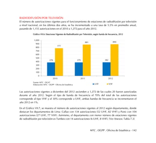 MTC . OGPP . Oficina de Estadística - 142
RADIODIFUSIÓN POR TELEVISIÓN
El número de autorizaciones vigentes para el funcionamiento de estaciones de radiodifusión por televisión
a nivel nacional, en los últimos dos años, se ha incrementado a una tasa de 5.5% en promedio anual,
pasando de 1,155 autorizaciones en el 2010 a 1,272 para el año 2012.
Gráfico VII.6: Estaciones Vigentes de Radiodifusión por Televisión, según banda de frecuencia, 2012
Las autorizaciones vigentes a diciembre del 2012 ascienden a 1,272 de las cuales 20 fueron autorizadas
durante el año 2012. Según el tipo de banda de frecuencia el 70% del total de las autorizaciones
corresponde al tipo VHF y el 30% corresponde a UHF, ambas bandas de frecuencia se incrementaron el
año 2012 en 1%.
En el Gráfico VII.7, se muestra el número de autorizaciones vigentes al 2012 según departamento, donde
destacan los departamentos de Lima- Callao con 134 autorizaciones (52 UHF, 82 VHF) y Puno con 104
autorizaciones (27 UHF, 77 VHF). Asimismo, el departamento con menor número de estaciones vigentes
de radiodifusión por televisión es Tumbes con 14 autorizaciones (6 UHF, 8 VHF). (Ver Anexos: Tabla 7.3)
378 379 382
777
881 890
0
100
200
300
400
500
600
700
800
900
1,000
2010 2011 2012
UHF VHF
Fuente: MTC - DGAT
Elaboración: MTC - OGPP - Oficina de Estadística
 