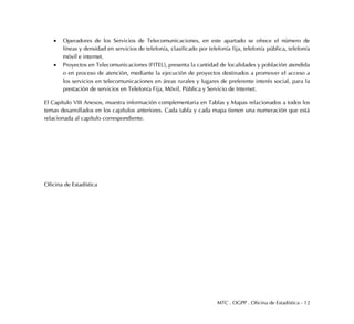 MTC . OGPP . Oficina de Estadística - 12
 Operadores de los Servicios de Telecomunicaciones, en este apartado se ofrece el número de
líneas y densidad en servicios de telefonía, clasificado por telefonía fija, telefonía pública, telefonía
móvil e internet.
 Proyectos en Telecomunicaciones (FITEL), presenta la cantidad de localidades y población atendida
o en proceso de atención, mediante la ejecución de proyectos destinados a promover el acceso a
los servicios en telecomunicaciones en áreas rurales y lugares de preferente interés social, para la
prestación de servicios en Telefonía Fija, Móvil, Pública y Servicio de Internet.
El Capítulo VIII Anexos, muestra información complementaria en Tablas y Mapas relacionados a todos los
temas desarrollados en los capítulos anteriores. Cada tabla y cada mapa tienen una numeración que está
relacionada al capítulo correspondiente.
Oficina de Estadística
 