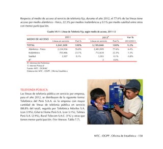 MTC . OGPP . Oficina de Estadística - 158
Respecto al medio de acceso al servicio de telefonía fija, durante el año 2012, el 77.6% de las líneas tiene
acceso por medio alámbrico - físico, 22.3% por medios inalámbricos y 0.1% por medio satelital entre otros
con menor participación.
Cuadro VII.11: Líneas de Telefonía Fija, según medio de acceso, 2011-12
TELEFONÍA PÚBLICA
Las líneas de telefonía pública en servicio por empresa,
para el año 2012, se distribuyen de la siguiente forma:
Telefónica del Perú S.A.A. es la empresa con mayor
cantidad de líneas de telefonía pública en servicio
(88.8% del total), seguida por Telefónica Móviles S.A.
(con 3.9%), Gilat to Home Perú S.A. (con 3.1%), Telmex
Perú S.A. (2.9%), Rural Telecom S.A.C. (1%) y otras que
tienen menor participación. (Ver Anexos: Tabla 7.7).
Var.%
Líneas en servicio Part.% Líneas en servicio Part.% 2012/2011
TOTAL 3,041,909 100% 3,199,848 100% 5.2%
Alámbrico - Físico 2,334,936 76.8% 2,483,909 77.6% 6.4%
Inalámbrico 703,466 23.1% 712,634 22.3% 1.3%
Satelital 3,507 0.1% 3,303 0.1% -5.8%
IP1
2 0.0%
P/. Información Preliminar
1/. Internet Protocol
Fuente: MTC - DGRAIC
Elaboración: MTC - OGPP - Oficina Estadística
MEDIO DE ACCESO
2011 2012P
 