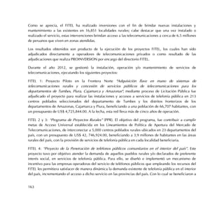 163
Como se aprecia, el FITEL ha realizado inversiones con el fin de brindar nuevas instalaciones y
mantenimiento a las existentes en 16,851 localidades rurales; cabe destacar que una vez instalado o
realizado el servicio, estas intervenciones brindan acceso a las telecomunicaciones a cerca de 6.5 millones
de peruanos que viven en zonas atendidas.
Los resultados obtenidos son producto de la ejecución de los proyectos FITEL, los cuales han sido
adjudicados directamente a operadores de telecomunicaciones privados o como resultado de las
adjudicaciones que realiza PROINVERSION por encargo del directorio FITEL.
Durante el año 2012, se gestionó la instalación, operación y/o mantenimiento de servicios de
telecomunicaciones, ejecutando los siguientes proyectos:
FITEL 1: Proyecto Piloto en la Frontera Norte "Adquisición llave en mano de sistemas de
telecomunicaciones rurales y concesión de servicios públicos de telecomunicaciones para los
departamentos de Tumbes, Piura, Cajamarca y Amazonas", mediante proceso de Licitación Pública fue
adjudicado el proyecto para realizar las instalaciones y accesos a servicios de telefonía pública en 213
centros poblados seleccionados del departamento de Tumbes y los distritos fronterizos de los
departamentos de Amazonas, Cajamarca y Piura, beneficiando a una población de 66,707 habitantes, con
un presupuesto de US$ 4,725,844.00. A la fecha, esta red lleva más de cinco años de operación.
FITEL 2 y 3: “Programa de Proyectos Rurales” (PPR). El objetivo del programa, fue contribuir a cumplir
metas de Acceso Universal establecida en los Lineamientos de Política de Apertura del Mercado de
Telecomunicaciones, de interconectar a 5,000 centros poblados rurales ubicados en 23 departamentos del
país, con un presupuesto de US$ 42, 746,924.00, beneficiando a 3,9 millones de habitantes en las áreas
rurales del país, con la provisión de servicios de telefonía pública en cada localidad beneficiaria.
FITEL 4: “Proyecto de la Penetración de teléfonos públicos comunitarios en el interior del país”. Este
proyecto tuvo por objetivo atender la demanda de aquellos pueblos rurales y/o declarados de preferente
interés social, en servicios de telefonía pública. Para ello, se diseñó e implementó un mecanismo de
incentivo para las empresas operadoras del servicio de teléfonos públicos que empleando los recursos del
FITEL les permitiera satisfacer de manera dinámica la demanda existente de telefonía pública en el interior
del país, incrementando el acceso a dicho servicio en las provincias del país. Con lo cual se beneficiaron a
 