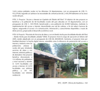 MTC . OGPP . Oficina de Estadística - 164
1,616 centros poblados rurales en los diferentes 24 departamentos, con un presupuesto de US$ 11,
912,279.00, logrando así satisfacer las necesidades de comunicación de 2, 430,349 habitantes en las áreas
rurales del país.
FITEL 5: Proyecto “Acceso a Internet en Capitales de Distrito del Perú”. El objetivo de este proyecto es
beneficiar a la población de 68 localidades rurales del país ubicadas en 14 departamentos, con un
presupuesto de US$ 1, 149,199.00, beneficiando a una población de 69,900 habitantes, mediante la
implementación del acceso a Internet, desarrollando una red de cabinas, a fin de reducir barreras de
ingreso, asegurando el acceso a la comunicación, información y conocimientos disponibles a través de
dicho servicio, propiciando el desarrollo económico rural.
FITEL 8: Proyecto “Provisión de Servicios de datos y voz en Banda Ancha para localidades Rurales del Perú
– Banda Ancha para localidades aisladas” (BAS). El proyecto inició la etapa de ejecución en febrero del
2009, siendo adjudicado con un presupuesto de US$ 48, 849,000.00. Asimismo, el proyecto tiene por
finalidad disminuir la brecha digital interna, entendida como la diferencia de penetración del acceso a
Internet y telefonía entre las
poblaciones urbanas y
rurales del país, brindando
servicios de datos y voz
(Internet, telefonía pública y
de abonados). Este proyecto
beneficia directamente a
1.6 millones de pobladores
a nivel nacional y atiende:
(i) 1,019 localidades con
acceso a Internet, (ii) 3,010
localidades con telefonía
pública, y (iii) 497
localidades con telefonía
residencial.
 
