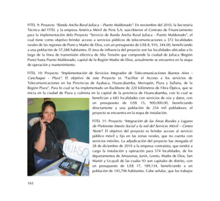 165
FITEL 9: Proyecto “Banda Ancha Rural Juliaca – Puerto Maldonado”. En noviembre del 2010, la Secretaría
Técnica del FITEL y la empresa América Móvil de Perú S.A. suscribieron el Contrato de Financiamiento
para la implementación delo Proyecto “Servicio de Banda Ancha Rural Juliaca - Puerto Maldonado”, el
cual tiene como objetivo brindar acceso a servicios públicos de telecomunicaciones a 372 localidades
rurales de las regiones de Puno y Madre de Dios, con un presupuesto de US$ 8, 910, 344.00, beneficiando
a una población de 57,288 habitantes. El área de influencia del proyecto son las localidades ubicadas a lo
largo de la línea de transmisión eléctrica de Alta Tensión que comprende la ciudad de Juliaca (Región
Puno) hasta Puerto Maldonado, capital de la Región Madre de Dios; actualmente se encuentra en la etapa
de operación y mantenimiento.
FITEL 10: Proyecto “Implementación de Servicios Integrados de Telecomunicaciones Buenos Aires –
Canchaque - Piura”. El objetivo de este Proyecto es “Facilitar el Acceso a los servicios de
Telecomunicaciones en las Provincias de Ayabaca, Huancabamba, Morropón, Piura y Sullana, de la
Región Piura”. Para lo cual se ha implementado un Backbone de 220 kilómetros de Fibra Óptica, que se
inicia en la ciudad de Piura y culmina en la capital de la provincia de Huancabamba, con lo cual se
benefician a 683 localidades con servicios de voz y datos, con
un presupuesto de US$ 15, 900,000.00, beneficiando
directamente a una población de 254 mil pobladores; el
proyecto se encuentra en la etapa de instalación.
FITEL 11: Proyecto “Integración de las Áreas Rurales y Lugares
de Preferente Interés Social a la red del Servicio Móvil – Centro
Norte". El objetivo del proyecto es brindar acceso al servicio
público móvil y fijo en las zonas rurales, que no cuenta con
servicios móviles. La adjudicación del proyecto fue otorgada el
28 de diciembre de 2010 a la empresa contratista, que tendrá a
cargo la instalación y operación para 574 localidades, de los
departamentos de Amazonas, Junín, Loreto, Madre de Dios, San
Martín y Ucayali de las cuales 93 son capitales de distrito, con
un presupuesto de US$ 17, 189,134, beneficiando a un
población de 145,706 habitantes. Cabe señalar, que los trabajos
 