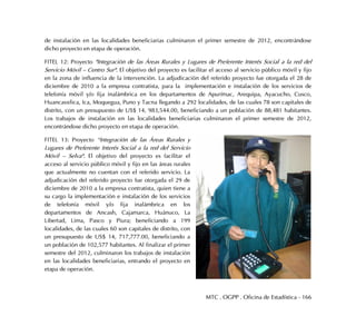 MTC . OGPP . Oficina de Estadística - 166
de instalación en las localidades beneficiarias culminaron el primer semestre de 2012, encontrándose
dicho proyecto en etapa de operación.
FITEL 12: Proyecto "Integración de las Áreas Rurales y Lugares de Preferente Interés Social a la red del
Servicio Móvil – Centro Sur". El objetivo del proyecto es facilitar el acceso al servicio público móvil y fijo
en la zona de influencia de la intervención. La adjudicación del referido proyecto fue otorgada el 28 de
diciembre de 2010 a la empresa contratista, para la implementación e instalación de los servicios de
telefonía móvil y/o fija inalámbrica en los departamentos de Apurímac, Arequipa, Ayacucho, Cusco,
Huancavelica, Ica, Moquegua, Puno y Tacna llegando a 292 localidades, de las cuales 78 son capitales de
distrito, con un presupuesto de US$ 14, 983,544.00, beneficiando a un población de 88,481 habitantes.
Los trabajos de instalación en las localidades beneficiarias culminaron el primer semestre de 2012,
encontrándose dicho proyecto en etapa de operación.
FITEL 13: Proyecto “Integración de las Áreas Rurales y
Lugares de Preferente Interés Social a la red del Servicio
Móvil – Selva". El objetivo del proyecto es facilitar el
acceso al servicio público móvil y fijo en las áreas rurales
que actualmente no cuentan con el referido servicio. La
adjudicación del referido proyecto fue otorgada el 29 de
diciembre de 2010 a la empresa contratista, quien tiene a
su cargo la implementación e instalación de los servicios
de telefonía móvil y/o fija inalámbrica en los
departamentos de Ancash, Cajamarca, Huánuco, La
Libertad, Lima, Pasco y Piura; beneficiando a 199
localidades, de las cuales 60 son capitales de distrito, con
un presupuesto de US$ 14, 717,777.00, beneficiando a
un población de 102,577 habitantes. Al finalizar el primer
semestre del 2012, culminaron los trabajos de instalación
en las localidades beneficiarias, entrando el proyecto en
etapa de operación.
 