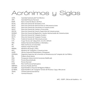 MTC . OGPP . Oficina de Estadística - 14
Acrónimos y Siglas
AATE. Autoridad Autónoma del Tren Eléctrico
APN. Autoridad Portuaria Nacional
BCRP. Banco Central de Reserva del Perú
DGAC. Dirección General de Aeronáutica Civil
DGAT. Dirección General de Autorizaciones en Telecomunicaciones
DGCC. Dirección General de Concesiones en Comunicaciones
DGCF. Dirección General de Caminos y Ferrocarriles
DGCSC. Dirección General de Control y Supervisión de Comunicaciones
DGRAIC. Dirección General de Regulación y Asuntos Internacionales de Comunicaciones
DGTA. Dirección General de Transporte Acuático
DGTT. Dirección General de Transporte Terrestre
FITEL. Fondo de Inversión de Telecomunicaciones
GTT. Grupo Técnico de Trabajo R.M. 232-2012 MTC/01
INEI. Instituto Nacional de Estadística e Informática
IPC. Índice de Precios al Consumidor
IVP. Institutos Viales Provinciales
MINEM. Ministerio de Energía y Mina
MTC. Ministerio de Transportes y Comunicaciones
OGPP. Oficina General de Planeamiento y Presupuesto
OSITRAN. Organismo Supervisor de la Inversión en Infraestructura de Transporte de Uso Público
PBI. Producto Bruto Interno
PIIM. Presupuesto Institucional de Inversiones Modificado
PVD. Provías Descentralizado
PVN. Provías Nacional
PVPP. Plan Vial Provincial Participativo
SERPOST. Servicios Postales del Perú
SUNARP. Superintendencia Nacional de Registros Públicos
SUTRAN. Superintendencia de Transporte Terrestre de Personas, Carga y Mercancías
TISUR. Terminal Internacional del Sur
TP. Terminal Portuario
 