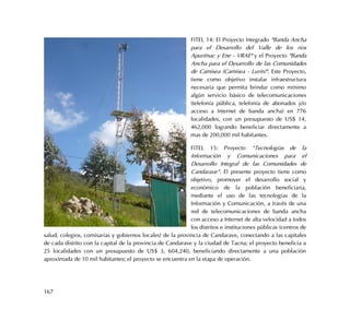 167
FITEL 14: El Proyecto Integrado "Banda Ancha
para el Desarrollo del Valle de los ríos
Apurímac y Ene - VRAE" y el Proyecto "Banda
Ancha para el Desarrollo de las Comunidades
de Camisea (Camisea - Lurín)". Este Proyecto,
tiene como objetivo instalar infraestructura
necesaria que permita brindar como mínimo
algún servicio básico de telecomunicaciones
(telefonía pública, telefonía de abonados y/o
acceso a Internet de banda ancha) en 776
localidades, con un presupuesto de US$ 14,
462,000 logrando beneficiar directamente a
mas de 200,000 mil habitantes.
FITEL 15: Proyecto “Tecnologías de la
Información y Comunicaciones para el
Desarrollo Integral de las Comunidades de
Candarave”. El presente proyecto tiene como
objetivo, promover el desarrollo social y
económico de la población beneficiaria,
mediante el uso de las tecnologías de la
Información y Comunicación, a través de una
red de telecomunicaciones de banda ancha
con acceso a Internet de alta velocidad a todos
los distritos e instituciones públicas (centros de
salud, colegios, comisarías y gobiernos locales) de la provincia de Candarave, conectando a las capitales
de cada distrito con la capital de la provincia de Candarave y la ciudad de Tacna; el proyecto beneficia a
25 localidades con un presupuesto de US$ 3, 604,240, beneficiando directamente a una población
aproximada de 10 mil habitantes; el proyecto se encuentra en la etapa de operación.
 