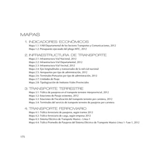 175
MAPAS
1. INDICADORES ECONÓMICOS
Mapa 1.1: VAB Departamental de los Sectores Transportes y Comunicaciones, 2012
Mapa 1.2: Presupuesto ejecutado del pliego MTC, 2012
2. INFRAESTRUCTURA DE TRANSPORTE
Mapa 2.1: Infraestructura Vial Nacional, 2012
Mapa 2.2: Infraestructura Vial Departamental, 2012
Mapa 2.3: Infraestructura Vial Vecinal, 2012
Mapa 2.4: Ejes longitudinales y transversales de la red vial nacional
Mapa 2.5: Aeropuertos por tipo de administración, 2012
Mapa 2.6: Terminales Portuarios por tipo de administración, 2012
Mapa 2.7: Unidades de Peaje
Mapa 2.8: Tipologización de Institutos Viales Provinciales
3. TRANSPORTE TERRESTRE
Mapa 3.1: Tráfico de pasajeros en el transporte terrestre interprovincial, 2012
Mapa 3.2: Estaciones de Pesaje existentes, 2012
Mapa 3.3: Estaciones de Fiscalización del transporte terrestre por carretera, 2012
Mapa 3.4: Terminales del servicio de transporte terrestre de pasajeros por carretera
4. TRANSPORTE FERROVIARIO
Mapa 4.1: Tráfico ferroviario de pasajeros, según tramos 2012
Mapa 4.2: Tráfico ferroviario de carga, según empresa 2012
Mapa 4.3: Sistema Eléctrico de Transporte Masivo - Línea 1
Mapa 4.4: Tráfico Promedio de Pasajeros del Sistema Eléctrico de Transporte Masivo Línea 1- Fase 1, 2012
 