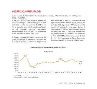 MTC . OGPP . Oficina de Estadística - 22
HIDROCARBUROS
COTIZACIÓN INTERNACIONAL DEL PETRÓLEO Y PRECIO
DEL DIESEL
El año 2012, la cotización promedio del petróleo
WTI tuvo una ligera caída con respecto al 2011
de 0.86%, el valor por barril fue de US$ 94.14.
Por su parte, los precios de la gasolina y el diesel
en el mercado nacional aumentaron
respectivamente en 1.37% y 6.13%, en términos
reales. (Ver Anexos: Tablas 1.9 y 1.10).
El Gráfico I.8 muestra la evolución mensual del
precio del petróleo en los últimos cinco años. En
él se puede apreciar la volatilidad del precio de
este insumo en el mercado internacional. Tres
aspectos importantes a destacar son: Primero, en
junio del 2008 el precio del WTI alcanzó su cifra
record (134 US$/barril) y ocho meses después el
crudo cayó a 39 US$ por barril. Segundo, a partir
de marzo del 2009 la cotización internacional
del petróleo mostró una tendencia creciente hasta
el 2011 (109 US$/barril). Tercero, a partir de abril
del 2011 viene mostrando un ligero decremento
llegando a fines del 2012 con 88 US$ por barril.
Gráfico I.8: Cotización Internacional del petróleo WTI, 2008-12
0.00
20.00
40.00
60.00
80.00
100.00
120.00
140.00
160.00
E08 M M JL S N E09 M M JL S N E10 M M JL S N E11 M M JL S N E12 M M JL S N
(US$ por barril)
Fuente: BCRP
Elaboración: MTC - OGPP - Oficina de Estadística
133.93
88.19
39.12
109.63
 