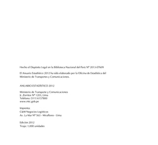 Hecho el Depósito Legal en la Biblioteca Nacional del Perú Nº°2013-07609
El Anuario Estadístico 2012 ha sido elaborado por la Oficina de Estadística del
Ministerio de Transportes y Comunicaciones.
ANUARIO ESTADÍSTICO 2012
Ministerio de Transporte y Comunicaciones
Jr. Zorritos Nº 1203, Lima
Teléfono: (511) 6157800
www.mtc.gob.pe
Imprenta:
C&M Negocios Logísticos
Av. La Mar Nº 563 - Miraflores - Lima
Edición 2012
Tiraje: 1,000 unidades
 