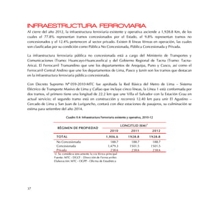 37
INFRAESTRUCTURA FERROVIARIA
Al cierre del año 2012, la infraestructura ferroviaria existente y operativa asciende a 1,928.8 Km, de los
cuales el 77.8% representan tramos concesionados por el Estado, el 9.8% representan tramos no
concesionados y el 12.4% pertenecen al sector privado. Existen 8 líneas férreas en operación, las cuales
son clasificadas por su condición como Pública No Concesionada, Pública Concesionada y Privada.
La infraestructura ferroviaria pública no concesionada está a cargo del Ministerio de Transportes y
Comunicaciones (Tramo: Huancayo-Huancavelica) y del Gobierno Regional de Tacna (Tramo: Tacna-
Arica). El Ferrocarril Transandino que une los departamentos de Arequipa, Puno y Cusco, así como el
Ferrocarril Central Andino que une los departamentos de Lima, Pasco y Junín son los tramos que destacan
en la infraestructura ferroviaria pública concesionada.
Con Decreto Supremo Nº°059-2010-MTC fue aprobada la Red Básica del Metro de Lima – Sistema
Eléctrico de Transporte Masivo de Lima y Callao que incluye cinco líneas, la Línea 1 está conformada por
dos tramos, el primero tiene una longitud de 22.2 km que une Villa el Salvador con la Estación Grau en
actual servicio; el segundo tramo está en construcción y recorrerá 12.40 km para unir El Agustino –
Cercado de Lima y San Juan de Lurigancho, contará con diez estaciones de pasajeros, su culminación se
estima para setiembre del año 2014.
Cuadro II.4: Infraestructura Ferroviaria existente y operativa, 2010-12
2010 2011 2012
TOTAL 1,906.6 1928.8 1928.8
No Concesionada 188.7 188.7 188.7
Concesionada 1,479.3 1501.5 1501.5
Privada 238.6 238.6 238.6
Fuente: MTC - DGCF - Dirección de Ferrocarriles
Elaboración: MTC - OGPP - Oficina de Estadística
RÉGIMEN DE PROPIEDAD
LONGITUD (KM)
1
1/. Se considera únicamente la vía férrea principal
 