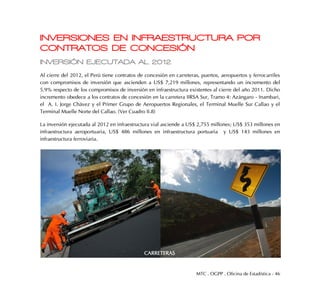 MTC . OGPP . Oficina de Estadística - 46
INVERSIONES EN INFRAESTRUCTURA POR
CONTRATOS DE CONCESIÓN
INVERSIÓN EJECUTADA AL 2012
Al cierre del 2012, el Perú tiene contratos de concesión en carreteras, puertos, aeropuertos y ferrocarriles
con compromisos de inversión que ascienden a US$ 7,219 millones, representando un incremento del
5.9% respecto de los compromisos de inversión en infraestructura existentes al cierre del año 2011. Dicho
incremento obedece a los contratos de concesión en la carretera IIRSA Sur, Tramo 4: Azángaro - Inambari,
el A. I. Jorge Chávez y el Primer Grupo de Aeropuertos Regionales, el Terminal Muelle Sur Callao y el
Terminal Muelle Norte del Callao. (Ver Cuadro II.8)
La inversión ejecutada al 2012 en infraestructura vial asciende a US$ 2,755 millones; US$ 353 millones en
infraestructura aeroportuaria, US$ 486 millones en infraestructura portuaria y US$ 143 millones en
infraestructura ferroviaria.
CARRETERAS
 