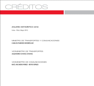 ANUARIO ESTADÍSTICO 2012
Lima – Perú. Mayo 2013
MINISTRO DE TRANSPORTES Y COMUNICACIONES
CARLOS PAREDES RODRÍGUEZ
VICEMINISTRO DE TRANSPORTES
ALEJANDRO CHANG CHIANG
VICEMINISTRO DE COMUNICACIONES
RAÚL RICARDO PEREZ - REYES ESPEJO
 