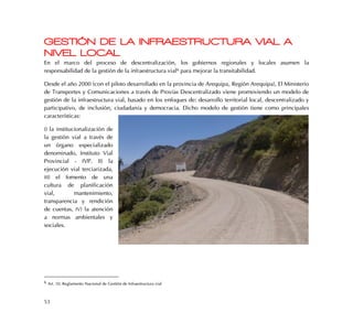 53
GESTIÓN DE LA INFRAESTRUCTURA VIAL A
NIVEL LOCAL
En el marco del proceso de descentralización, los gobiernos regionales y locales asumen la
responsabilidad de la gestión de la infraestructura vial6 para mejorar la transitabilidad.
Desde el año 2000 (con el piloto desarrollado en la provincia de Arequipa, Región Arequipa), El Ministerio
de Transportes y Comunicaciones a través de Provías Descentralizado viene promoviendo un modelo de
gestión de la infraestructura vial, basado en los enfoques de: desarrollo territorial local, descentralizado y
participativo, de inclusión, ciudadanía y democracia. Dicho modelo de gestión tiene como principales
características:
I) la institucionalización de
la gestión vial a través de
un órgano especializado
denominado, Instituto Vial
Provincial - IVP. II) la
ejecución vial terciarizada,
III) el fomento de una
cultura de planificación
vial, mantenimiento,
transparencia y rendición
de cuentas, IV) la atención
a normas ambientales y
sociales.
6 Art. 10, Reglamento Nacional de Gestión de Infraestructura vial
 