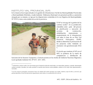 MTC . OGPP . Oficina de Estadística - 54
INSTITUTO VIAL PROVINCIAL (IVP)
Es la instancia local especializada en la gestión de infraestructura Vial de las Municipalidades Provinciales
y Municipalidades Distritales, creado mediante Ordenanza Municipal con personería jurídica y autonomía
otorgada por su estatuto, se rige por las disposiciones contenidas en la Ley Orgánica de Municipalidades
Nº 27972 y tiene como ámbito de acción la provincia.
El IVP se encarga de la gestión de los
caminos rurales7. En su jurisdicción,
entendida como parte del proceso
de planificación y ejecución de
acciones de construcción,
rehabilitación, mejoramiento y
mantenimiento de la infraestructura
vial sobre la base de un Plan Vial
Provincial Participativo (PVPP),
donde se determina la priorización de
los proyectos viales mediante un
inventario vial georeferenciado (IVG)
8.
El vínculo que mantiene el IVP con el
MTC es producto de la matriz de
competencias y distribución de
funciones de los Sectores Transportes y Comunicaciones en los niveles de Gobierno Nacional, Regional y
Local aprobado mediante D.S. Nº 019 - 2011- MTC.
7 Se denomina caminos rurales a las vías terrestres para el tránsito de vehículos motorizados y no motorizados, peatones y animales, denominados
caminos vecinales y herradura, los cuales, permiten la conexión entre diversos centros poblados y además con las redes viales departamentales y
nacionales.
8 Los IVG recoge las principales características físicas y/o atributos del camino (jerarquía vial, estado, volumen y tipo de tráfico y servicios), que
permite determinar el nivel de intervención requerida para cada camino y la actualización de la red vial.
 