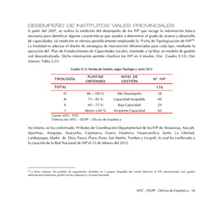 MTC . OGPP . Oficina de Estadística - 56
DESEMPEÑO DE INSTITUTOS VIALES PROVINCIALES
A partir del 2007, se realiza la medición del desempeño de los IVP que recoge la información básica
necesaria para identificar algunas características que ayuden a determinar el grado de avance o desarrollo
de capacidades, tal medición se efectúa periódicamente empleando la “Ficha de Tipologización de IVP”9.
La finalidad es adecuar el diseño de estrategias de intervención diferenciadas para cada tipo, mediante la
ejecución del Plan de Fortalecimiento de Capacidades Locales, orientado a facilitar un modelo de gestión
vial descentralizada. Dicha información permite clasificar los IVP en 4 niveles. (Ver Cuadro II.12), (Ver
Anexos: Tabla 2.21)
Cuadro II.12: Niveles de Gestión, según Tipología a Junio 2012
Así mismo, se ha conformado 19 Redes de Coordinación Departamental de los IVP de Amazonas, Ancash,
Apurímac, Arequipa, Ayacucho, Cajamarca, Cusco, Huánuco, Huancavelica, Junín, La Libertad,
Lambayeque, Madre de Dios, Pasco, Piura, Puno, San Martín, Tumbes y Ucayali, lo cual ha conllevado a
la creación de la Red Nacional de IVP el 15 de febrero del 2013.
9 La ficha contiene 38 variables de seguimiento, divididas en 5 grupos: Respaldo del comité directivo al IVP, planeamiento vial, gestión
administrativa-financiera, gestión técnica-operativa y recursos humanos.
TIPOLOGÍA
PUNTAJE
OBTENIDO
NIVEL DE
GESTIÓN
N°° IVP
176
IV 86 – 100 % Alto Desempeño 38
III 73 – 85 % Capacidad Aceptable 49
II 60 – 72 % Baja Capacidad 29
I Menor a 60 % Incipiente Capacidad 60
Fuente: MTC - PVD
Elaboración: MTC – OGPP – Oficina de Estadística
TOTAL
 