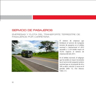 65
SERVICIO DE PASAJEROS
EMPRESAS Y FLOTA DEL TRANSPORTE TERRESTRE DE
PASAJEROS POR CARRETERA
El número de empresas que
brindaron el servicio de transporte
terrestre de pasajeros en el ámbito
nacional e internacional el 2012
ascendió a 1,124 siendo mayor en
10.2% respecto al número de
empresas del año 2011.
En el ámbito nacional, el subgrupo
que ha tenido un mayor incremento
fue el servicio de transporte turístico
nacional que se incrementó de 44 a
549, es decir, más de 12 veces en el
periodo 2004 -12. (Ver Anexos:
Tabla 3.1).
 