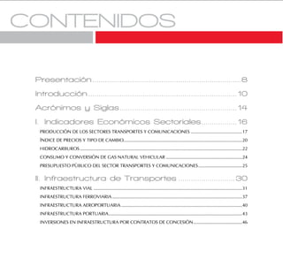 MTC . OGPP . Oficina de Estadística - 4
Presentación.......................................................................8
Introducción.......................................................................10
Acrónimos y Siglas........................................................14
I. Indicadores Económicos Sectoriales.................16
PRODUCCIÓN DE LOS SECTORES TRANSPORTES Y COMUNICACIONES .........................................17
ÍNDICE DE PRECIOS Y TIPO DE CAMBIO...............................................................................................20
HIDROCARBUROS..................................................................................................................................22
CONSUMO Y CONVERSIÓN DE GAS NATURAL VEHICULAR .............................................................24
PRESUPUESTO PÚBLICO DEL SECTOR TRANSPORTES Y COMUNICACIONES...................................25
II. Infraestructura de Transportes ...........................30
INFRAESTRUCTURA VIAL .......................................................................................................................31
INFRAESTRUCTURA FERROVIARIA ........................................................................................................37
INFRAESTRUCTURA AEROPORTUARIA.................................................................................................40
INFRAESTRUCTURA PORTUARIA...........................................................................................................43
INVERSIONES EN INFRAESTRUCTURA POR CONTRATOS DE CONCESIÓN.......................................46
 