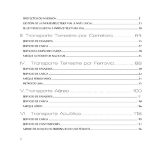 5
PROYECTOS DE INVERSIÓN...................................................................................................................51
GESTIÓN DE LA INFRAESTRUCTURA VIAL A NIVEL LOCAL.................................................................53
FLUJO VEHICULAR EN LA INFRAESTRUCTURA VIAL............................................................................58
III. Transporte Terrestre por Carretera..................64
SERVICIO DE PASAJEROS........................................................................................................................65
SERVICIO DE CARGA ..............................................................................................................................72
SERVICIOS COMPLEMENTARIOS............................................................................................................78
PARQUE AUTOMOTOR NACIONAL......................................................................................................85
IV. Transporte Terrestre por Ferrovía.................88
SERVICIO DE PASAJEROS........................................................................................................................90
SERVICIO DE CARGA ..............................................................................................................................92
PARQUE FERROVIARIO ..........................................................................................................................94
METRO DE LIMA......................................................................................................................................95
V.Transporte Aéreo....................................................100
SERVICIO DE PASAJEROS......................................................................................................................101
SERVICIO DE CARGA ............................................................................................................................110
PARQUE AÉREO ....................................................................................................................................116
VI. Transporte Acuático...........................................118
SERVICIO DE CARGA ............................................................................................................................119
SERVICIO DE CONTENEDORES............................................................................................................123
ARRIBO DE BUQUES EN TERMINALES DE USO PÚBLICO..................................................................126
 