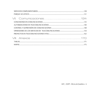 MTC . OGPP . Oficina de Estadística - 6
SERVICIOS COMPLEMENTARIOS..........................................................................................................128
PARQUE ACUÁTICO .............................................................................................................................131
VII. Comunicaciones..................................................134
CONCESIONES EN COMUNICACIONES..............................................................................................135
AUTORIZACIONES EN TELECOMUNICACIONES ................................................................................140
CONTROL Y SUPERVISIÓN DE COMUNICACIONES ..........................................................................148
OPERADORES DE LOS SERVICIOS DE TELECOMUNICACIONES.......................................................154
PROYECTOS EN TELECOMUNICACIONES (FITEL) ...............................................................................162
VIII. Anexos ...................................................................170
TABLAS...................................................................................................................................................171
MAPAS ...................................................................................................................................................175
 