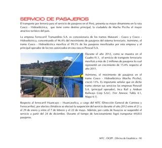MTC . OGPP . Oficina de Estadística - 90
SERVICIO DE PASAJEROS
El transporte por ferrovía para el servicio de pasajeros en el Perú, presenta su mayor dinamismo en la ruta
Cusco - Hidroeléctrica, que tiene como destino principal, la ciudadela de Machu Picchu el mayor
atractivo turístico del país.
La empresa Ferrocarril Transandino S.A. es concesionaria de los tramos Matarani - Cusco y Cusco -
Hidroeléctrica, concentrando el 96.4% del movimiento de pasajeros del sistema ferroviario. Asimismo, el
tramo Cusco - Hidroeléctrica moviliza el 99.1% de los pasajeros movilizados por esta empresa y el
principal operador de los tres autorizados en esta ruta es Perurail S.A.
Durante el año 2012, como se muestra en el
Cuadro IV.1, el servicio de transporte ferroviario
movilizó a más de 2 millones de pasajeros lo cual
representó un crecimiento de 15.4% respecto al
año 2011.
Asimismo, el movimiento de pasajeros en el
tramo Cusco - Hidroeléctrica (Machu Picchu),
creció 13%. Es importante señalar que en dicho
tramo ofertan sus servicios las empresas Perurail
S.A. (principal operador), Inca Rail y Andean
Railways Corp S.A.C. (Ver Anexos: Tabla 4.1,
Mapa 4.1).
Respecto al ferrocarril Huancayo – Huancavelica, a cargo del MTC (Dirección General de Caminos y
Ferrocarriles), por efectos climáticos se efectuó la suspención del servicio durante el año 2012 entre el 21 y
el 29 de enero y entre el 7 de febrero y el 22 de mayo. Además, por caída de huaycos se suspendió el
servicio a partir del 24 de diciembre. Durante el tiempo de funcionamiento logró transportar 69,833
pasajeros.
 