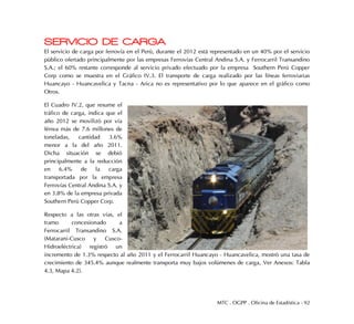 MTC . OGPP . Oficina de Estadística - 92
SERVICIO DE CARGA
El servicio de carga por ferrovía en el Perú, durante el 2012 está representado en un 40% por el servicio
público ofertado principalmente por las empresas Ferrovías Central Andina S.A. y Ferrocarril Transandino
S.A.; el 60% restante corresponde al servicio privado efectuado por la empresa Southern Perú Copper
Corp como se muestra en el Gráfico IV.3. El transporte de carga realizado por las líneas ferroviarias
Huancayo - Huancavelica y Tacna - Arica no es representativo por lo que aparece en el gráfico como
Otros.
El Cuadro IV.2, que resume el
tráfico de carga, indica que el
año 2012 se movilizó por vía
férrea más de 7.6 millones de
toneladas, cantidad 3.6%
menor a la del año 2011.
Dicha situación se debió
principalmente a la reducción
en 6.4% de la carga
transportada por la empresa
Ferrovías Central Andina S.A. y
en 3.8% de la empresa privada
Southern Perú Copper Corp.
Respecto a las otras vías, el
tramo concesionado a
Ferrocarril Transandino S.A.
(Matarani-Cusco y Cusco-
Hidroeléctrica) registró un
incremento de 1.3% respecto al año 2011 y el Ferrocarril Huancayo - Huancavelica, mostró una tasa de
crecimiento de 345.4% aunque realmente transporta muy bajos volúmenes de carga, Ver Anexos: Tabla
4.3, Mapa 4.2).
 