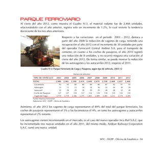 MTC . OGPP . Oficina de Estadística - 94
PARQUE FERROVIARIO
Al cierre del año 2012, como muestra el Cuadro IV.3, el material rodante fue de 2,466 unidades,
relacionándolo con el año anterior, registra solo un incremento de 1.2%, lo cual revierte la tendencia
decreciente de los tres años anteriores.
Respecto a las variaciones en el periodo 2003 - 2012, destaca a
partir del año 2008 la reducción de vagones de carga, teniendo una
recuperación el año 2012 con el incremento de 30 unidades por parte
del operador Ferrocarril Central Andino S.A. para el transporte de
cemento; en cuanto a los coches de pasajeros, el año 2010 registró
una reducción de 8 unidades, y no ocurrió ninguna otra variación al
cierre del año 2012. De forma similar, se puede mostrar la reducción
de los autovagones y los autocarriles 2012, respecto al 2011.
Cuadro IV.3: Parque Ferroviario de Carga y Pasajeros, según tipo de vehículo, 2003-12
Asimismo, el año 2012 los vagones de carga representaron el 89% del total del parque ferroviario, los
coches de pasajeros representaron el 5% y las locomotoras el 4%, en tanto los autovagones y autocarriles
representan el 2% restante.
Los autovagones vienen incursionando en el mercado, es el caso del nuevo operador Inca Rail S.A.C. que
ha incrementado tres nuevas unidades en el año 2011, del mismo modo, Andean Railways Corporation
S.A.C. sumó una nueva unidad.
TIPO DE VEHÍCULO 2003 2004 2005 2006 2007 2008 2009 2010 2011 2012
TOTAL 2,984 2,981 2,590 2,619 2,649 2,670 2,538 2,468 2,437 2,466
Locomotora 93 93 84 84 89 98 87 92 91 92
Autovagón 13 13 13 14 14 16 22 26 30 29
Autocarril 32 29 29 29 29 29 28 28 32 30
Coche de Pasajeros 127 127 118 117 116 118 118 110 110 110
Vagón de Carga 2,719 2,719 2,346 2,375 2,401 2,409 2,283 2,212 2,174 2,205
(Número de vehículos)
Fuente: Empresas Ferroviarias
Elaboración: MTC - OGPP - Oficina de Estadística
 