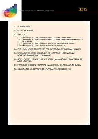 2013
118
ANUARIO ESTADÍSTICO DEL MINISTERIO DEL INTERIOR
2.1.	INTRODUCCIÓN
2.2.	 OBJETO DE ESTUDIO
2.3.	 DATOS 2013
	 2.3.1.	 Solicitantes de protección internacional por país de origen y sexo
	 2.3.2.	Solicitantes de protección internacional por país de origen y lugar de presentación
de la petición
	 2.3.3.	 Solicitantes de protección internacional en cada comunidad autónoma
	 2.3.4.	 Solicitantes de protección internacional en cada provincia
2.4.	 EVOLUCIÓN DE LOS SOLICITANTES DE PROTECCIÓN INTERNACIONAL 2004-2013
2.5.	RESOLUCIONES SOBRE SOLICITUDES DE PROTECCIÓN INTERNACIONAL
ADMITIDAS, NO ADMITIDAS Y DENEGADAS
2.6.	RESOLUCIONES FIRMADAS A PROPUESTA DE LA COMISIÓN INTERMINISTERIAL DE
ASILO Y REFUGIO
2.7.	 PETICIONES RECIBIDAS Y ENVIADAS EN APLICACIÓN DEL REGLAMENTO DUBLÍN
2.8.	 SOLICITANTES DEL ESTATUTO DE APÁTRIDA. EVOLUCIÓN 2004-2013
 
