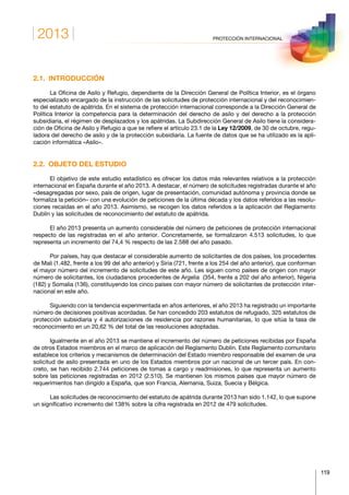 2013
119
PROTECCIÓN INTERNACIONAL
2.1. INTRODUCCIÓN
La Oficina de Asilo y Refugio, dependiente de la Dirección General de Política Interior, es el órgano
especializado encargado de la instrucción de las solicitudes de protección internacional y del reconocimien-
to del estatuto de apátrida. En el sistema de protección internacional corresponde a la Dirección General de
Política Interior la competencia para la determinación del derecho de asilo y del derecho a la protección
subsidiaria, el régimen de desplazados y los apátridas. La Subdirección General de Asilo tiene la considera-
ción de Oficina de Asilo y Refugio a que se refiere el artículo 23.1 de la Ley 12/2009, de 30 de octubre, regu-
ladora del derecho de asilo y de la protección subsidiaria. La fuente de datos que se ha utilizado es la apli-
cación informática «Asilo».
2.2.  OBJETO DEL ESTUDIO
El objetivo de este estudio estadístico es ofrecer los datos más relevantes relativos a la protección
internacional en España durante el año 2013. A destacar, el número de solicitudes registradas durante el año
–desagregadas por sexo, país de origen, lugar de presentación, comunidad autónoma y provincia donde se
formaliza la petición– con una evolución de peticiones de la última década y los datos referidos a las resolu-
ciones recaídas en el año 2013. Asimismo, se recogen los datos referidos a la aplicación del Reglamento
Dublín y las solicitudes de reconocimiento del estatuto de apátrida.
El año 2013 presenta un aumento considerable del número de peticiones de protección internacional
respecto de las registradas en el año anterior. Concretamente, se formalizaron 4.513 solicitudes, lo que
representa un incremento del 74,4 % respecto de las 2.588 del año pasado.
Por países, hay que destacar el considerable aumento de solicitantes de dos países, los procedentes
de Mali (1.482, frente a los 99 del año anterior) y Siria (721, frente a los 254 del año anterior), que conforman
el mayor número del incremento de solicitudes de este año. Les siguen como países de origen con mayor
número de solicitantes, los ciudadanos procedentes de Argelia (354, frente a 202 del año anterior), Nigeria
(182) y Somalia (136), constituyendo los cinco países con mayor número de solicitantes de protección inter-
nacional en este año.
Siguiendo con la tendencia experimentada en años anteriores, el año 2013 ha registrado un importante
número de decisiones positivas acordadas. Se han concedido 203 estatutos de refugiado, 325 estatutos de
protección subsidiaria y 4 autorizaciones de residencia por razones humanitarias, lo que sitúa la tasa de
reconocimiento en un 20,62 % del total de las resoluciones adoptadas.
Igualmente en el año 2013 se mantiene el incremento del número de peticiones recibidas por España
de otros Estados miembros en el marco de aplicación del Reglamento Dublín. Este Reglamento comunitario
establece los criterios y mecanismos de determinación del Estado miembro responsable del examen de una
solicitud de asilo presentada en uno de los Estados miembros por un nacional de un tercer país. En con-
creto, se han recibido 2.744 peticiones de tomas a cargo y readmisiones, lo que representa un aumento
sobre las peticiones registradas en 2012 (2.510). Se mantienen los mismos países que mayor número de
requerimientos han dirigido a España, que son Francia, Alemania, Suiza, Suecia y Bélgica.
Las solicitudes de reconocimiento del estatuto de apátrida durante 2013 han sido 1.142, lo que supone
un significativo incremento del 138% sobre la cifra registrada en 2012 de 479 solicitudes.
 