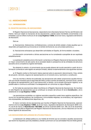 2013
13
EJERCICIO DE DERECHOS FUNDAMENTALES
1.2. ASOCIACIONES
1.2.1. INTRODUCCIÓN
EL REGISTRO NACIONAL DE ASOCIACIONES
El Registro Nacional de Asociaciones, dependiente de la Secretaría General Técnica del Ministerio del
Interior, tiene por objeto la inscripción de las asociaciones y demás actos inscribibles concernientes a las
entidades a que se refiere el artículo 25 de la Ley Orgánica 1/2002, de 22 de marzo, reguladora del Derecho
de Asociación.
Esto es:
a)  Asociaciones, federaciones, confederaciones y uniones de ámbito estatal y todas aquellas que no
desarrollen principalmente sus funciones en el ámbito territorial de una comunidad autónoma, y
b)  Asociaciones extranjeras que desarrollen actividades en España, de forma estable o duradera.
La información concerniente a dichas asociaciones se ha considerado susceptible de ser explotada
estadísticamente.
La explotación estadística de la información contenida en el Registro Nacional de Asociaciones facilita
un mayor conocimiento de este sector de la sociedad desde la perspectiva de las entidades de estructura
asociativa de la competencia registral del Estado.
No obstante lo anterior, el conocimiento que se puede obtener del mundo asociativo a partir de la in-
formación contenida en este registro es siempre limitado, debido fundamentalmente a las siguientes razones:
a)  El Registro recibe la información básica esencial sobre la asociación (denominación, fines, ámbito
de actuación, domicilio, órganos de representación) en el momento de su nacimiento o constitución.
Una vez inscritas a efectos de publicidad, las asociaciones sólo deben proporcionar aquella informa-
ción que resulta necesaria para la seguridad del tráfico jurídico (cambio de estatutos, domicilio social, cambio
de órganos de representación), por lo que transcurrido un tiempo, con la simple información registral, no es
posible saber si continua su actividad o ha desaparecido sin comunicar su baja al Registro.
b)  No todas las asociaciones deben inscribirse en el Registro Nacional de Asociaciones. Se inscriben
en este Registro las asociaciones que se constituyen al amparo del artículo 22 de la Constitución y de lo
establecido en la Ley Orgánica 1/2002.
Las asociaciones sometidas a un régimen asociativo específico suelen tener registros específicos. Así
ocurre con los partidos políticos, las confesiones y comunidades religiosas, los sindicatos y las organizacio-
nes empresariales, las federaciones deportivas, etc.
El marco normativo de las asociaciones que inscribe el Registro Nacional de Asociaciones, esencial-
mente lo forma la Ley Orgánica 1/2002, de 22 de marzo, reguladora del Derecho de Asociación (BOE núm.
73, de 26 de marzo); el Real Decreto 1497/2003, de 28 de noviembre (BOE núm. 306, de 23 de diciembre),
por el que se aprueba el Reglamento del Registro Nacional de Asociaciones y de sus relaciones con los res-
tantes registros de asociaciones.
LAS ASOCIACIONES DECLARADAS DE UTILIDAD PÚBLICA
La declaración de utilidad pública es una medida de fomento que se concede a aquellas asociaciones
que reúnen los requisitos que la ley establece y tienden a promover con sus actividades fines de interés general.
 