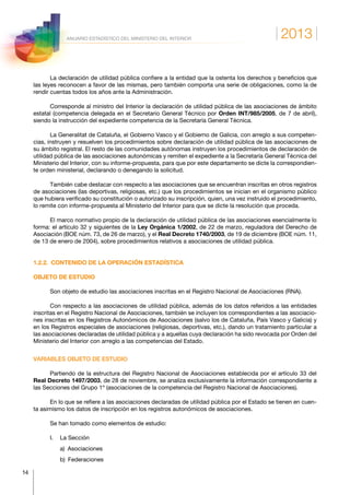 2013
14
ANUARIO ESTADÍSTICO DEL MINISTERIO DEL INTERIOR
La declaración de utilidad pública confiere a la entidad que la ostenta los derechos y beneficios que
las leyes reconocen a favor de las mismas, pero también comporta una serie de obligaciones, como la de
rendir cuentas todos los años ante la Administración.
Corresponde al ministro del Interior la declaración de utilidad pública de las asociaciones de ámbito
estatal (competencia delegada en el Secretario General Técnico por Orden INT/985/2005, de 7 de abril),
siendo la instrucción del expediente competencia de la Secretaría General Técnica.
La Generalitat de Cataluña, el Gobierno Vasco y el Gobierno de Galicia, con arreglo a sus competen-
cias, instruyen y resuelven los procedimientos sobre declaración de utilidad pública de las asociaciones de
su ámbito registral. El resto de las comunidades autónomas instruyen los procedimientos de declaración de
utilidad pública de las asociaciones autonómicas y remiten el expediente a la Secretaría General Técnica del
Ministerio del Interior, con su informe-propuesta, para que por este departamento se dicte la correspondien-
te orden ministerial, declarando o denegando la solicitud.
También cabe destacar con respecto a las asociaciones que se encuentran inscritas en otros registros
de asociaciones (las deportivas, religiosas, etc.) que los procedimientos se inician en el organismo público
que hubiera verificado su constitución o autorizado su inscripción, quien, una vez instruido el procedimiento,
lo remite con informe-propuesta al Ministerio del Interior para que se dicte la resolución que proceda.
El marco normativo propio de la declaración de utilidad pública de las asociaciones esencialmente lo
forma: el artículo 32 y siguientes de la Ley Orgánica 1/2002, de 22 de marzo, reguladora del Derecho de
Asociación (BOE núm. 73, de 26 de marzo), y el Real Decreto 1740/2003, de 19 de diciembre (BOE núm. 11,
de 13 de enero de 2004), sobre procedimientos relativos a asociaciones de utilidad pública.
1.2.2.  CONTENIDO DE LA OPERACIÓN ESTADÍSTICA
OBJETO DE ESTUDIO
Son objeto de estudio las asociaciones inscritas en el Registro Nacional de Asociaciones (RNA).
Con respecto a las asociaciones de utilidad pública, además de los datos referidos a las entidades
inscritas en el Registro Nacional de Asociaciones, también se incluyen los correspondientes a las asociacio-
nes inscritas en los Registros Autonómicos de Asociaciones (salvo los de Cataluña, País Vasco y Galicia) y
en los Registros especiales de asociaciones (religiosas, deportivas, etc.), dando un tratamiento particular a
las asociaciones declaradas de utilidad pública y a aquellas cuya declaración ha sido revocada por Orden del
Ministerio del Interior con arreglo a las competencias del Estado.
VARIABLES OBJETO DE ESTUDIO
Partiendo de la estructura del Registro Nacional de Asociaciones establecida por el artículo 33 del
Real Decreto 1497/2003, de 28 de noviembre, se analiza exclusivamente la información correspondiente a
las Secciones del Grupo 1º (asociaciones de la competencia del Registro Nacional de Asociaciones).
En lo que se refiere a las asociaciones declaradas de utilidad pública por el Estado se tienen en cuen-
ta asimismo los datos de inscripción en los registros autonómicos de asociaciones.
Se han tomado como elementos de estudio:
I.	 La Sección
	 a) Asociaciones
	 b) Federaciones
 