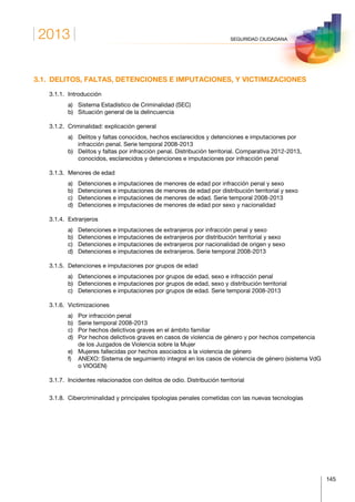 2013
145
SEGURIDAD CIUDADANA
3.1.  DELITOS, FALTAS, DETENCIONES E IMPUTACIONES, Y VICTIMIZACIONES
	 3.1.1.	Introducción
		 a)	 Sistema Estadístico de Criminalidad (SEC)
		 b)	 Situación general de la delincuencia
	 3.1.2.	 Criminalidad: explicación general
		 a)	Delitos y faltas conocidos, hechos esclarecidos y detenciones e imputaciones por
infracción penal. Serie temporal 2008-2013
		 b)	Delitos y faltas por infracción penal. Distribución territorial. Comparativa 2012-2013,
conocidos, esclarecidos y detenciones e imputaciones por infracción penal
	 3.1.3.	 Menores de edad
		 a)	 Detenciones e imputaciones de menores de edad por infracción penal y sexo
		 b)	 Detenciones e imputaciones de menores de edad por distribución territorial y sexo
		 c)	 Detenciones e imputaciones de menores de edad. Serie temporal 2008-2013
		 d)	 Detenciones e imputaciones de menores de edad por sexo y nacionalidad
	 3.1.4.	Extranjeros
		 a)	Detenciones e imputaciones de extranjeros por infracción penal y sexo
		 b)	 Detenciones e imputaciones de extranjeros por distribución territorial y sexo
		 c)	 Detenciones e imputaciones de extranjeros por nacionalidad de origen y sexo
		 d)	 Detenciones e imputaciones de extranjeros. Serie temporal 2008-2013
	 3.1.5.	 Detenciones e imputaciones por grupos de edad
		 a)	 Detenciones e imputaciones por grupos de edad, sexo e infracción penal
		 b)	 Detenciones e imputaciones por grupos de edad, sexo y distribución territorial
		 c)	 Detenciones e imputaciones por grupos de edad. Serie temporal 2008-2013
	 3.1.6.	Victimizaciones
		 a)	 Por infracción penal
		 b)	 Serie temporal 2008-2013
		 c)	 Por hechos delictivos graves en el ámbito familiar
		 d)	Por hechos delictivos graves en casos de violencia de género y por hechos competencia
de los Juzgados de Violencia sobre la Mujer
		 e)	 Mujeres fallecidas por hechos asociados a la violencia de género
		 f)	ANEXO: Sistema de seguimiento integral en los casos de violencia de género (sistema VdG
o VIOGEN)
	 3.1.7.	 Incidentes relacionados con delitos de odio. Distribución territorial
	 3.1.8.	 Cibercriminalidad y principales tipologías penales cometidas con las nuevas tecnologías
 