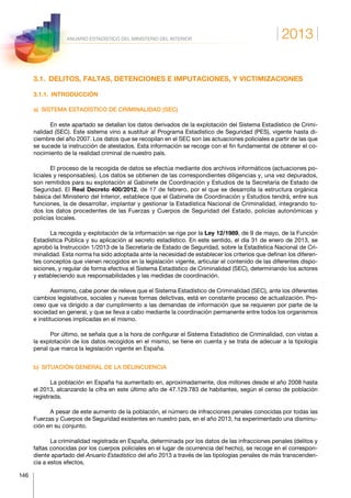 2013
146
ANUARIO ESTADÍSTICO DEL MINISTERIO DEL INTERIOR
3.1.  DELITOS, FALTAS, DETENCIONES E IMPUTACIONES, Y VICTIMIZACIONES
3.1.1. INTRODUCCIÓN
a)  SISTEMA ESTADÍSTICO DE CRIMINALIDAD (SEC)
En este apartado se detallan los datos derivados de la explotación del Sistema Estadístico de Crimi-
nalidad (SEC). Este sistema vino a sustituir al Programa Estadístico de Seguridad (PES), vigente hasta di-
ciembre del año 2007. Los datos que se recopilan en el SEC son las actuaciones policiales a partir de las que
se sucede la instrucción de atestados. Esta información se recoge con el fin fundamental de obtener el co-
nocimiento de la realidad criminal de nuestro país.
El proceso de la recogida de datos se efectúa mediante dos archivos informáticos (actuaciones po-
liciales y responsables). Los datos se obtienen de las correspondientes diligencias y, una vez depurados,
son remitidos para su explotación al Gabinete de Coordinación y Estudios de la Secretaría de Estado de
Seguridad. El Real Decreto 400/2012, de 17 de febrero, por el que se desarrolla la estructura orgánica
básica del Ministerio del Interior, establece que el Gabinete de Coordinación y Estudios tendrá, entre sus
funciones, la de desarrollar, implantar y gestionar la Estadística Nacional de Criminalidad, integrando to-
dos los datos procedentes de las Fuerzas y Cuerpos de Seguridad del Estado, policías autonómicas y
policías locales.
La recogida y explotación de la información se rige por la Ley 12/1989, de 9 de mayo, de la Función
Estadística Pública y su aplicación al secreto estadístico. En este sentido, el día 31 de enero de 2013, se
aprobó la Instrucción 1/2013 de la Secretaría de Estado de Seguridad, sobre la Estadística Nacional de Cri-
minalidad. Esta norma ha sido adoptada ante la necesidad de establecer los criterios que definan los diferen-
tes conceptos que vienen recogidos en la legislación vigente, articular el contenido de las diferentes dispo-
siciones, y regular de forma efectiva el Sistema Estadístico de Criminalidad (SEC), determinando los actores
y estableciendo sus responsabilidades y las medidas de coordinación.
Asimismo, cabe poner de relieve que el Sistema Estadístico de Criminalidad (SEC), ante los diferentes
cambios legislativos, sociales y nuevas formas delictivas, está en constante proceso de actualización. Pro-
ceso que va dirigido a dar cumplimiento a las demandas de información que se requieren por parte de la
sociedad en general, y que se lleva a cabo mediante la coordinación permanente entre todos los organismos
e instituciones implicadas en el mismo.
Por último, se señala que a la hora de configurar el Sistema Estadístico de Criminalidad, con vistas a
la explotación de los datos recogidos en el mismo, se tiene en cuenta y se trata de adecuar a la tipología
penal que marca la legislación vigente en España.
b)  SITUACIÓN GENERAL DE LA DELINCUENCIA
La población en España ha aumentado en, aproximadamente, dos millones desde el año 2008 hasta
el 2013, alcanzando la cifra en este último año de 47.129.783 de habitantes, según el censo de población
registrada.
A pesar de este aumento de la población, el número de infracciones penales conocidas por todas las
Fuerzas y Cuerpos de Seguridad existentes en nuestro país, en el año 2013, ha experimentado una disminu-
ción en su conjunto.
La criminalidad registrada en España, determinada por los datos de las infracciones penales (delitos y
faltas conocidas por los cuerpos policiales en el lugar de ocurrencia del hecho), se recoge en el correspon-
diente apartado del Anuario Estadístico del año 2013 a través de las tipologías penales de más transcenden-
cia a estos efectos.
 
