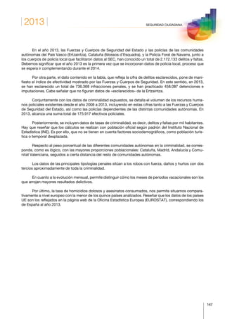 2013
147
SEGURIDAD CIUDADANA
En el año 2013, las Fuerzas y Cuerpos de Seguridad del Estado y las policías de las comunidades
autónomas del País Vasco (Ertzaintza), Cataluña (Mossos d’Esquadra), y la Policía Foral de Navarra, junto a
los cuerpos de policía local que facilitaron datos al SEC, han conocido un total de 2.172.133 delitos y faltas.
Debemos significar que el año 2013 es la primera vez que se incorporan datos de policía local, proceso que
se espera ir complementando durante el 2014.
Por otra parte, el dato contenido en la tabla, que refleja la cifra de delitos esclarecidos, pone de mani-
fiesto el índice de efectividad mostrado por las Fuerzas y Cuerpos de Seguridad. En este sentido, en 2013,
se han esclarecido un total de 736.368 infracciones penales, y se han practicado 458.087 detenciones e
imputaciones. Cabe señalar que no figuran datos de «esclarecidos» de la Ertzaintza.
Conjuntamente con los datos de criminalidad expuestos, se detalla el volumen de los recursos huma-
nos policiales existentes desde el año 2008 a 2013, incluyendo en estas cifras tanto a las Fuerzas y Cuerpos
de Seguridad del Estado, así como las policías dependientes de las distintas comunidades autónomas. En
2013, alcanza una suma total de 175.917 efectivos policiales.
Posteriormente, se incluyen datos de tasas de criminalidad, es decir, delitos y faltas por mil habitantes.
Hay que reseñar que los cálculos se realizan con población oficial según padrón del Instituto Nacional de
Estadística (INE). Es por ello, que no se tienen en cuenta factores sociodemográficos, como población turís-
tica o temporal desplazada.
Respecto al peso porcentual de las diferentes comunidades autónomas en la criminalidad, se corres-
ponde, como es lógico, con las mayores proporciones poblacionales: Cataluña, Madrid, Andalucía y Comu-
nitat Valenciana, seguidos a cierta distancia del resto de comunidades autónomas.
Los datos de las principales tipologías penales sitúan a los robos con fuerza, daños y hurtos con dos
tercios aproximadamente de toda la criminalidad.
En cuanto a la evolución mensual, permite distinguir cómo los meses de periodos vacacionales son los
que arrojan mayores resultados delictivos.
Por último, la tasa de homicidios dolosos y asesinatos consumados, nos permite situarnos compara-
tivamente a nivel europeo con la menor de los quince países analizados. Reseñar que los datos de los países
UE son los reflejados en la página web de la Oficina Estadística Europea (EUROSTAT), correspondiendo los
de España al año 2013.
 