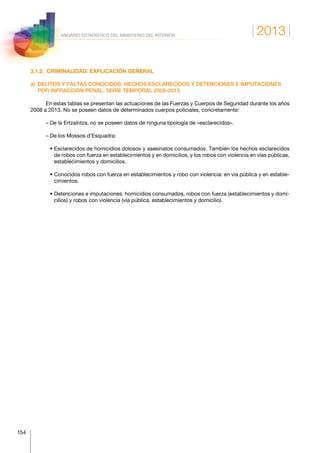 2013
154
ANUARIO ESTADÍSTICO DEL MINISTERIO DEL INTERIOR
3.1.2.  CRIMINALIDAD: EXPLICACIÓN GENERAL
a) DELITOS Y FALTAS CONOCIDOS, HECHOS ESCLARECIDOS Y DETENCIONES E IMPUTACIONES
POR INFRACCIÓN PENAL. SERIE TEMPORAL 2008-2013
En estas tablas se presentan las actuaciones de las Fuerzas y Cuerpos de Seguridad durante los años
2008 a 2013. No se poseen datos de determinados cuerpos policiales, concretamente:
– De la Ertzaintza, no se poseen datos de ninguna tipología de «esclarecidos».
– De los Mossos d’Esquadra:
   • Esclarecidos de homicidios dolosos y asesinatos consumados. También los hechos esclarecidos
de robos con fuerza en establecimientos y en domicilios, y los robos con violencia en vías públicas,
establecimientos y domicilios.
   • Conocidos robos con fuerza en establecimientos y robo con violencia: en vía pública y en estable-
cimientos.
   • Detenciones e imputaciones: homicidios consumados, robos con fuerza (establecimientos y domi-
cilios) y robos con violencia (vía pública, establecimientos y domicilio).
 
