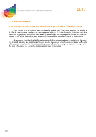 2013
224
ANUARIO ESTADÍSTICO DEL MINISTERIO DEL INTERIOR
3.1.3.  MENORES DE EDAD
a)  DETENCIONES E IMPUTACIONES DE MENORES DE EDAD POR INFRACCIÓN PENAL Y SEXO
En la primera tabla se registran las actuaciones de las Fuerzas y Cuerpos de Seguridad en relación a
la cifra de detenciones e imputaciones de menores de edad, en 2013, según motivo de la detención. Los
datos que se muestran hacen referencia a las personas detenidas e imputadas comprendidas entre las eda-
des de 14 a 17 años, siguiendo en este supuesto, lo que establece la regulación penal en esta materia.
Sin embargo, y en relación a la información sobre el número de detenciones e imputaciones de meno-
res de edad, los datos que se editan pertenecen a todos los cuerpos policiales, excepto los de los Mossos
d’Esquadra. A esta circunstancia se añade otra, y es que la Ertzaintza no disgrega los datos correspondien-
tes a las detenciones por homicidios dolosos y asesinatos consumados.
 