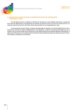 2013
226
ANUARIO ESTADÍSTICO DEL MINISTERIO DEL INTERIOR
b) DETENCIONES E IMPUTACIONES DE MENORES DE EDAD POR DISTRIBUCIÓN
TERRITORIAL Y SEXO
En esta tabla resumen se registra la distribución territorial por comunidades autónomas y provincias
de la cifra de detenciones e imputaciones de menores de edad en 2013, así como las cifras de 2012 y la
variación porcentual entre los dos años. Estos datos también se han desglosado por sexo.
Las actuaciones de las Fuerzas y Cuerpos de Seguridad en relación a la cifra de detenciones e impu-
taciones de menores de edad contabilizadas en este apartado, cumplen las mismas salvedades que en el
anterior. No se incluyen datos de la Policía de la comunidad autónoma de Cataluña (Mossos d’Esquadra), ni
datos de la Policía de la comunidad autónoma del País Vasco (Ertzaintza) sobre las detenciones por homici-
dios dolosos y asesinatos consumados.
 