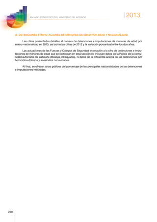 2013
230
ANUARIO ESTADÍSTICO DEL MINISTERIO DEL INTERIOR
d)  DETENCIONES E IMPUTACIONES DE MENORES DE EDAD POR SEXO Y NACIONALIDAD
Las cifras presentadas detallan el número de detenciones e imputaciones de menores de edad por
sexo y nacionalidad en 2013, así como las cifras de 2012 y la variación porcentual entre los dos años.
Las actuaciones de las Fuerzas y Cuerpos de Seguridad en relación a la cifra de detenciones e impu-
taciones de menores de edad que se computan en esta sección no incluyen datos de la Policía de la comu-
nidad autónoma de Cataluña (Mossos d’Esquadra), ni datos de la Ertzaintza acerca de las detenciones por
homicidios dolosos y asesinatos consumados.
Al final, se ofrecen unos gráficos del porcentaje de las principales nacionalidades de las detenciones
e imputaciones realizadas.
 