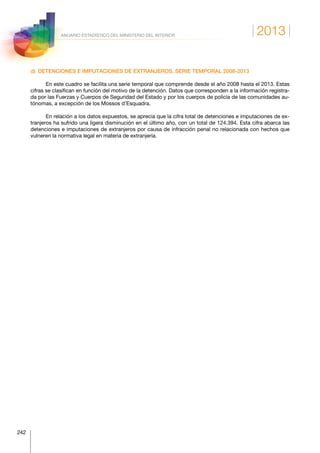 2013
242
ANUARIO ESTADÍSTICO DEL MINISTERIO DEL INTERIOR
d)  DETENCIONES E IMPUTACIONES DE EXTRANJEROS. SERIE TEMPORAL 2008-2013
En este cuadro se facilita una serie temporal que comprende desde el año 2008 hasta el 2013. Estas
cifras se clasifican en función del motivo de la detención. Datos que corresponden a la información registra-
da por las Fuerzas y Cuerpos de Seguridad del Estado y por los cuerpos de policía de las comunidades au-
tónomas, a excepción de los Mossos d’Esquadra.
En relación a los datos expuestos, se aprecia que la cifra total de detenciones e imputaciones de ex-
tranjeros ha sufrido una ligera disminución en el último año, con un total de 124.394. Esta cifra abarca las
detenciones e imputaciones de extranjeros por causa de infracción penal no relacionada con hechos que
vulneren la normativa legal en materia de extranjería.
 