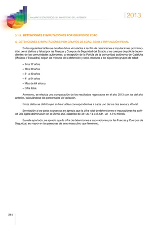 2013
244
ANUARIO ESTADÍSTICO DEL MINISTERIO DEL INTERIOR
3.1.5.  DETENCIONES E IMPUTACIONES POR GRUPOS DE EDAD
a)  DETENCIONES E IMPUTACIONES POR GRUPOS DE EDAD, SEXO E INFRACCIÓN PENAL
En las siguientes tablas se detallan datos vinculados a la cifra de detenciones e imputaciones por infrac-
ción penal (delitos y faltas) por las Fuerzas y Cuerpos de Seguridad del Estado y los cuerpos de policía depen-
dientes de las comunidades autónomas, a excepción de la Policía de la comunidad autónoma de Cataluña
(Mossos d’Esquadra), según los motivos de la detención y sexo, relativos a los siguientes grupos de edad:
– 14 a 17 años
– 18 a 30 años
– 31 a 40 años
– 41 a 64 años
– Más de 64 años y
– Cifra total.
Asimismo, se efectúa una comparación de los resultados registrados en el año 2013 con los del año
anterior, calculándose los porcentajes de variación.
Estos datos se distribuyen en tres tablas correspondientes a cada uno de los dos sexos y al total.
En relación a los datos expuestos se aprecia que la cifra total de detenciones e imputaciones ha sufri-
do una ligera disminución en el último año, pasando de 351.377 a 346.531, un -1,4% menos.
En este apartado, se aprecia que la cifra de detenciones e imputaciones por las Fuerzas y Cuerpos de
Seguridad es mayor en las personas de sexo masculino que femenino.
 