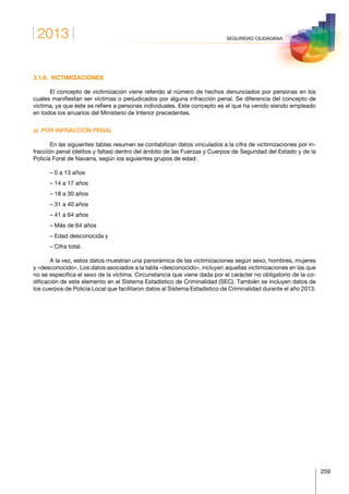 2013
259
SEGURIDAD CIUDADANA
3.1.6. VICTIMIZACIONES
El concepto de victimización viene referido al número de hechos denunciados por personas en los
cuales manifiestan ser víctimas o perjudicados por alguna infracción penal. Se diferencia del concepto de
víctima, ya que éste se refiere a personas individuales. Este concepto es el que ha venido siendo empleado
en todos los anuarios del Ministerio de Interior precedentes.
a)  POR INFRACCIÓN PENAL
En las siguientes tablas resumen se contabilizan datos vinculados a la cifra de victimizaciones por in-
fracción penal (delitos y faltas) dentro del ámbito de las Fuerzas y Cuerpos de Seguridad del Estado y de la
Policía Foral de Navarra, según los siguientes grupos de edad:
– 0 a 13 años
– 14 a 17 años
– 18 a 30 años
– 31 a 40 años
– 41 a 64 años
– Más de 64 años
– Edad desconocida y
– Cifra total.
A la vez, estos datos muestran una panorámica de las victimizaciones según sexo, hombres, mujeres
y «desconocido». Los datos asociados a la tabla «desconocido», incluyen aquellas victimizaciones en las que
no se especifica el sexo de la víctima. Circunstancia que viene dada por el carácter no obligatorio de la co-
dificación de este elemento en el Sistema Estadístico de Criminalidad (SEC). También se incluyen datos de
los cuerpos de Policía Local que facilitaron datos al Sistema Estadístico de Criminalidad durante el año 2013.
 
