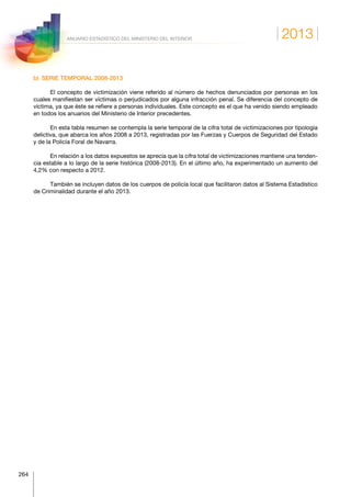 2013
264
ANUARIO ESTADÍSTICO DEL MINISTERIO DEL INTERIOR
b)  SERIE TEMPORAL 2008-2013
El concepto de victimización viene referido al número de hechos denunciados por personas en los
cuales manifiestan ser víctimas o perjudicados por alguna infracción penal. Se diferencia del concepto de
víctima, ya que éste se refiere a personas individuales. Este concepto es el que ha venido siendo empleado
en todos los anuarios del Ministerio de Interior precedentes.
En esta tabla resumen se contempla la serie temporal de la cifra total de victimizaciones por tipología
delictiva, que abarca los años 2008 a 2013, registradas por las Fuerzas y Cuerpos de Seguridad del Estado
y de la Policía Foral de Navarra.
En relación a los datos expuestos se aprecia que la cifra total de victimizaciones mantiene una tenden-
cia estable a lo largo de la serie histórica (2008-2013). En el último año, ha experimentado un aumento del
4,2% con respecto a 2012.
También se incluyen datos de los cuerpos de policía local que facilitaron datos al Sistema Estadístico
de Criminalidad durante el año 2013.
 