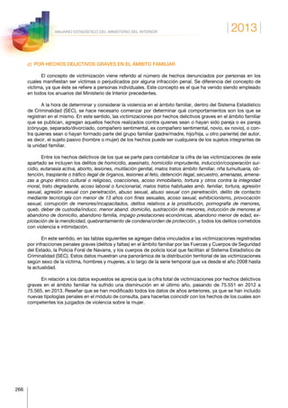 2013
266
ANUARIO ESTADÍSTICO DEL MINISTERIO DEL INTERIOR
c)  POR HECHOS DELICTIVOS GRAVES EN EL ÁMBITO FAMILIAR
El concepto de victimización viene referido al número de hechos denunciados por personas en los
cuales manifiestan ser víctimas o perjudicados por alguna infracción penal. Se diferencia del concepto de
víctima, ya que éste se refiere a personas individuales. Este concepto es el que ha venido siendo empleado
en todos los anuarios del Ministerio de Interior precedentes.
A la hora de determinar y considerar la violencia en el ámbito familiar, dentro del Sistema Estadístico
de Criminalidad (SEC), se hace necesario comenzar por determinar qué comportamientos son los que se
registran en el mismo. En este sentido, las victimizaciones por hechos delictivos graves en el ámbito familiar
que se publican, agregan aquellos hechos realizados contra quienes sean o hayan sido pareja o ex pareja
(cónyuge, separado/divorciado, compañero sentimental, ex compañero sentimental, novio, ex novio), o con-
tra quienes sean o hayan formado parte del grupo familiar (padre/madre, hijo/hija, u otro pariente) del autor,
es decir, el sujeto pasivo (hombre o mujer) de los hechos puede ser cualquiera de los sujetos integrantes de
la unidad familiar.
Entre los hechos delictivos de los que se parte para contabilizar la cifra de las victimizaciones de este
apartado se incluyen los delitos de homicidio, asesinato, homicidio imprudente, inducción/cooperación sui-
cidio, eutanasia activa, aborto, lesiones, mutilación genital, malos tratos ámbito familiar, riña tumultuaria, ob-
tención, trasplante o tráfico ilegal de órganos, lesiones al feto, detención ilegal, secuestro, amenazas, amena-
zas a grupo étnico cultural o religioso, coacciones, acoso inmobiliario, tortura y otros contra la integridad
moral, trato degradante, acoso laboral o funcionarial, malos tratos habituales amb. familiar, tortura, agresión
sexual, agresión sexual con penetración, abuso sexual, abuso sexual con penetración, delito de contacto
mediante tecnología con menor de 13 años con fines sexuales, acoso sexual, exhibicionismo, provocación
sexual, corrupción de menores/incapacitados, delitos relativos a la prostitución, pornografía de menores,
queb. deber de custodia/inducc. menor aband. domicilio, sustracción de menores, inducción de menores al
abandono de domicilio, abandono familia, impago prestaciones económicas, abandono menor de edad, ex-
plotación de la mendicidad, quebrantamiento de condena/orden de protección, y todos los delitos cometidos
con violencia e intimidación.
En este sentido, en las tablas siguientes se agregan datos vinculados a las victimizaciones registradas
por infracciones penales graves (delitos y faltas) en el ámbito familiar por las Fuerzas y Cuerpos de Seguridad
del Estado, la Policía Foral de Navarra, y los cuerpos de policía local que facilitan al Sistema Estadístico de
Criminalidad (SEC). Estos datos muestran una panorámica de la distribución territorial de las victimizaciones
según sexo de la víctima, hombres y mujeres, a lo largo de la serie temporal que va desde el año 2008 hasta
la actualidad.
En relación a los datos expuestos se aprecia que la cifra total de victimizaciones por hechos delictivos
graves en el ámbito familiar ha sufrido una disminución en el último año, pasando de 75.551 en 2012 a
75.565, en 2013. Reseñar que se han modificado todos los datos de años anteriores, ya que se han incluido
nuevas tipologías penales en el módulo de consulta, para hacerlas coincidir con los hechos de los cuales son
competentes los juzgados de violencia sobre la mujer.
 