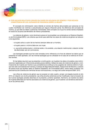 2013
270
ANUARIO ESTADÍSTICO DEL MINISTERIO DEL INTERIOR
d) POR HECHOS DELICTIVOS GRAVES EN CASOS DE VIOLENCIA DE GÉNERO Y POR HECHOS
COMPETENCIA DE LOS JUZGADOS DE VIOLENCIA SOBRE LA MUJER
El concepto de victimización viene referido al número de hechos denunciados por personas en los
cuales manifiestan ser víctimas o perjudicados por alguna infracción penal. Se diferencia del concepto de
víctima, ya que éste se refiere a personas individuales. Este concepto es el que ha venido siendo empleado
en todos los anuarios del Ministerio de Interior precedentes.
La violencia de género, como fenómeno grave en la actualidad, se contempla en el Sistema Estadísti-
co de Criminalidad (SEC). Los criterios que sirven para delimitar los casos de violencia de género se reducen
a los siguientes:
– el sujeto activo o autor de los hechos siempre debe ser un hombre,
– el sujeto pasivo o víctima debe ser una mujer,
– y, que entre ambos (autor y víctima) existe, o ha existido, una relación matrimonial o relación similar
de afectividad, aún sin convivencia.
Las tipologías penales que han sido tomadas como referencia a la hora de obtener los datos que se
presentan en este apartado, son las mismas tipologías que se utilizaban en el caso de la violencia en el ám-
bito familiar.
En las tablas resumen que se presentan a continuación, se muestran los datos vinculados a las victimi-
zaciones registradas por infracciones penales graves (delitos y faltas) de casos de violencia de género y victi-
mizaciones de mujeres por hechos cuya competencia se atribuye a los juzgados de violencia sobre la mujer,
que han sido conocedores las Fuerzas y Cuerpos de Seguridad del Estado, Policía Foral de Navarra y cuerpos
de policía local que facilitan datos al Sistema Estadístico de Criminalidad (SEC). Estos datos muestran una
panorámica de la distribución territorial de las victimizaciones, a lo largo de la serie temporal 2008- 2013.
Las cifras de violencia de género que se acopian en este cuadro, arrojan una bajada durante el año
2013, en relación con el año precedente. Las cifras de años anteriores se han modificado, tras la inclusión de
las nuevas tipologías penales descritas en el presente y anterior apartado. Asimismo, se insertan los datos
de mujeres fallecidas por hechos asociados a la violencia de género, que muestran una tendencia decrecien-
te en los últimos años.
 