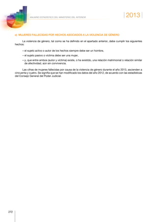2013
272
ANUARIO ESTADÍSTICO DEL MINISTERIO DEL INTERIOR
e)  MUJERES FALLECIDAS POR HECHOS ASOCIADOS A LA VIOLENCIA DE GÉNERO
La violencia de género, tal como se ha definido en el apartado anterior, debe cumplir los siguientes
hechos:
– el sujeto activo o autor de los hechos siempre debe ser un hombre,
– el sujeto pasivo o víctima debe ser una mujer,
– y, que entre ambos (autor y víctima) existe, o ha existido, una relación matrimonial o relación similar
de afectividad, aún sin convivencia.
Las cifras de mujeres fallecidas por causa de la violencia de género durante el año 2013, ascienden a
cincuenta y cuatro. Se signifia que se han modificado los datos del año 2012, de acuerdo con las estadísticas
del Consejo General del Poder Judicial.
 