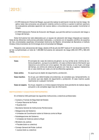 2013
275
SEGURIDAD CIUDADANA
– El VPR (Valoración Policial de Riesgo), que permite realizar la estimación inicial de nivel de riesgo. Se
aplica nada más conocerse una actuación violenta contra la víctima o cuando lo estimen oportuno
los evaluadores policiales (aparición de nuevos datos o circunstancias que puedan incrementar el
riesgo).
– El VPER (Valoración Policial de Evolución del Riesgo), que permite estimar la evolución del riesgo a
lo largo del tiempo.
Estos formularios han sido elaborados por un equipo de valoración del riesgo integrado por especia-
listas de las diferentes instituciones policiales implicadas, y contando con el respaldo científico de expertos
de tres universidades españolas (Universidad Autónoma de Madrid, Universidad de Barcelona e Instituto
Andaluz Interuniversitario de Criminología de la Universidad de Málaga).
Respecto a las valoraciones del riesgo, desde el 26 de julio de 2007 hasta el 31 de diciembre de 2013,
se han cumplimentado un total de 1.360.868 formularios de valoración de riesgo (395.443 VPR y 965.425
VPER).
GLOSARIO DE TÉRMINOS
Caso.	El concepto de «caso de violencia de género» es muy similar al de «víctima de vio-
lencia de género», aunque no es idéntico. Un caso contiene toda la información que
relaciona a una víctima con único agresor. De esta manera, si una mujer, a lo largo
del tiempo, es víctima de violencia de género con más de un agresor, hablaremos
de un caso distinto por cada uno de los diferentes agresores.
Caso activo.	 Es aquel que es objeto de seguimiento y protección.
Caso inactivo.	Es el que, por determinadas circunstancias, se considera que, temporalmente, no
es preciso que sea objeto de seguimiento y protección. El caso inactivo puede
reactivarse en cualquier momento.
Caso en espera. 	Es el que, respecto a un breve espacio temporal, tiene pendiente de realizar alguna
actuación o de completar algún tipo de información.
INSTITUCIONES Y COLECTIVOS PARTICIPANTES
En el Sistema VdG participan las siguientes instituciones y colectivos profesionales:
– Cuerpos y Fuerzas de Seguridad del Estado:
   • Cuerpo Nacional de Policía
   • Guardia Civil
– Secretaría General de Instituciones Penitenciarias
– Delegaciones del Gobierno:
   • Unidades de Coordinación sobre la Violencia contra la Mujer
– Subdelegaciones del Gobierno:
   • Unidades de Violencia sobre la Mujer
– Ministerio de Justicia:
   • Fiscales (todo su colectivo)
– Consejo General del Poder Judicial:
   • Jueces (todo su colectivo)
 