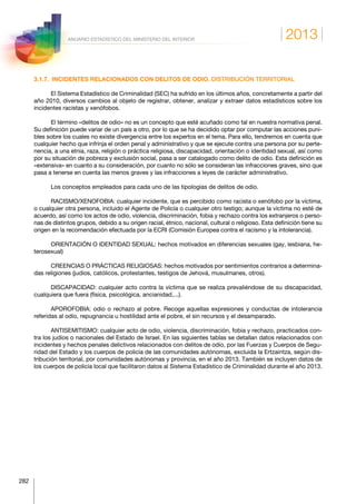 2013
282
ANUARIO ESTADÍSTICO DEL MINISTERIO DEL INTERIOR
3.1.7.  INCIDENTES RELACIONADOS CON DELITOS DE ODIO. DISTRIBUCIÓN TERRITORIAL
El Sistema Estadístico de Criminalidad (SEC) ha sufrido en los últimos años, concretamente a partir del
año 2010, diversos cambios al objeto de registrar, obtener, analizar y extraer datos estadísticos sobre los
incidentes racistas y xenófobos.
El término «delitos de odio» no es un concepto que esté acuñado como tal en nuestra normativa penal.
Su definición puede variar de un país a otro, por lo que se ha decidido optar por computar las acciones puni-
bles sobre los cuales no existe divergencia entre los expertos en el tema. Para ello, tendremos en cuenta que
cualquier hecho que infrinja el orden penal y administrativo y que se ejecute contra una persona por su perte-
nencia, a una etnia, raza, religión o práctica religiosa, discapacidad, orientación o identidad sexual, así como
por su situación de pobreza y exclusión social, pasa a ser catalogado como delito de odio. Esta definición es
«extensiva» en cuanto a su consideración, por cuanto no sólo se consideran las infracciones graves, sino que
pasa a tenerse en cuenta las menos graves y las infracciones a leyes de carácter administrativo.
Los conceptos empleados para cada uno de las tipologías de delitos de odio.
RACISMO/XENOFOBIA: cualquier incidente, que es percibido como racista o xenófobo por la víctima,
o cualquier otra persona, incluido el Agente de Policía o cualquier otro testigo; aunque la víctima no esté de
acuerdo, así como los actos de odio, violencia, discriminación, fobia y rechazo contra los extranjeros o perso-
nas de distintos grupos, debido a su origen racial, étnico, nacional, cultural o religioso. Esta definición tiene su
origen en la recomendación efectuada por la ECRI (Comisión Europea contra el racismo y la intolerancia).
ORIENTACIÓN O IDENTIDAD SEXUAL: hechos motivados en diferencias sexuales (gay, lesbiana, he-
terosexual)
CREENCIAS O PRÁCTICAS RELIGIOSAS: hechos motivados por sentimientos contrarios a determina-
das religiones (judíos, católicos, protestantes, testigos de Jehová, musulmanes, otros).
DISCAPACIDAD: cualquier acto contra la víctima que se realiza prevaliéndose de su discapacidad,
cualquiera que fuera (física, psicológica, ancianidad,...).
APOROFOBIA: odio o rechazo al pobre. Recoge aquellas expresiones y conductas de intolerancia
referidas al odio, repugnancia u hostilidad ante el pobre, el sin recursos y el desamparado.
ANTISEMITISMO: cualquier acto de odio, violencia, discriminación, fobia y rechazo, practicados con-
tra los judíos o nacionales del Estado de Israel. En las siguientes tablas se detallan datos relacionados con
incidentes y hechos penales delictivos relacionados con delitos de odio, por las Fuerzas y Cuerpos de Segu-
ridad del Estado y los cuerpos de policía de las comunidades autónomas, excluida la Ertzaintza, según dis-
tribución territorial, por comunidades autónomas y provincia, en el año 2013. También se incluyen datos de
los cuerpos de policía local que facilitaron datos al Sistema Estadístico de Criminalidad durante el año 2013.
 