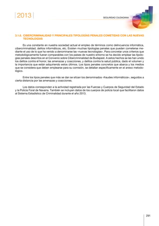 2013
291
SEGURIDAD CIUDADANA
3.1.8. CIBERCRIMINALIDAD Y PRINCIPALES TIPOLOGÍAS PENALES COMETIDAS CON LAS NUEVAS
TECNOLOGÍAS
Es una constante en nuestra sociedad actual el empleo de términos como delincuencia informática,
cibercriminalidad, delitos informáticos, etc. Existen muchas tipologías penales que pueden cometerse me-
diante el uso de lo que ha venido a denominarse las «nuevas tecnologías». Para concretar unos criterios que
metodológicamente fueran comparables con los países de nuestro entorno se ha decido emplear las tipolo-
gías penales descritos en el Convenio sobre Cibercriminalidad de Budapest. A estos hechos se les han unido
los delitos contra el honor, las amenazas y coacciones, y delitos contra la salud pública, dado el volumen y
la importancia que están adquiriendo estos últimos. Los tipos penales concretos que abarca y los medios
que se considera que deben emplearse para su comisión, se detallan específicamente en el anexo metodo-
lógico.
Entre los tipos penales que más se dan se sitúan los denominados «fraudes informáticos», seguidos a
cierta distancia por las amenazas y coacciones.
Los datos corresponden a la actividad registrada por las Fuerzas y Cuerpos de Seguridad del Estado
y la Policía Foral de Navarra. También se incluyen datos de los cuerpos de policía local que facilitaron datos
al Sistema Estadístico de Criminalidad durante el año 2013.
 