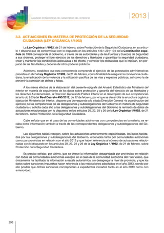 2013
296
ANUARIO ESTADÍSTICO DEL MINISTERIO DEL INTERIOR
3.2. ACTUACIONES EN MATERIA DE PROTECCIÓN DE LA SEGURIDAD
CIUDADANA (LEY ORGÁNICA 1/1992)
La Ley Orgánica 1/1992, de 21 de febrero, sobre Protección de la Seguridad Ciudadana, en su artícu-
lo 1 dispone que de conformidad con lo dispuesto en los artículos 149.1.29 y 104 de la Constitución espa-
ñola de 1978 corresponde al Gobierno, a través de las autoridades y de las Fuerzas y Cuerpos de Seguridad
a sus órdenes, proteger el libre ejercicio de los derechos y libertades y garantizar la seguridad ciudadana,
crear y mantener las condiciones adecuadas a tal efecto, y remover los obstáculos que lo impidan, sin per-
juicio de las facultades y deberes de otros poderes públicos.
Asimismo, establece que esta competencia comprende el ejercicio de las potestades administrativas
previstas en dicha Ley Orgánica 1/1992, de 21 de febrero, con la finalidad de asegurar la convivencia ciuda-
dana, la erradicación de la violencia y la utilización pacífica de las vías y espacios públicos, así como la de
prevenir la comisión de delitos y faltas.
A los meros efectos de la elaboración del presente epígrafe del Anuario Estadístico del Ministerio del
Interior en materia de seguimiento de los datos sobre protección y garantía del ejercicio de las libertades y
los derechos fundamentales, la Dirección General de Política Interior en el desempeño de sus competencias
(el artículo 9.2 i) del Real Decreto 400/2012, de 17 de febrero, por el que se desarrolla la estructura orgánica
básica del Ministerio del Interior, dispone que corresponde a la citada Dirección General «la coordinación del
ejercicio de las competencias de las delegaciones y subdelegaciones del Gobierno en materia de seguridad
ciudadana»), solicita cada año a las delegaciones y subdelegaciones del Gobierno la remisión de datos de
actuaciones relacionadas con lo dispuesto en los artículos 20, 23, 25 y 26 de la Ley Orgánica 1/1992, de 21
de febrero, sobre Protección de la Seguridad Ciudadana.
Cabe señalar que en el caso de las comunidades autónomas con competencias en la materia, se re-
caba dicha información también a través de las correspondientes delegaciones y subdelegaciones del Go-
bierno.
Las siguientes tablas recogen, sobre las actuaciones anteriormente especificadas, los datos facilita-
dos por las delegaciones y subdelegaciones del Gobierno, ordenados tanto por comunidades autónomas
como por provincias en relación con el año 2013 y que hacen referencia al número de actuaciones relacio-
nadas con lo dispuesto en los artículos 20, 23, 25 y 26 de la Ley Orgánica 1/1992, de 21 de febrero, sobre
Protección de la Seguridad Ciudadana.
Es preciso señalar, por último, que se ofrece la información desagregada por provincias en relación
con todas las comunidades autónomas excepto en el caso de la comunidad autónoma del País Vasco, que
únicamente ha facilitado la información a escala autonómica, sin desagregar a nivel de provincia, y que los
datos sobre sanciones impuestas hacen referencia a las resoluciones adoptadas en el año 2013, siendo por
ello posible que dichas sanciones correspondan a expedientes iniciados tanto en el año 2013 como con
anterioridad.
 