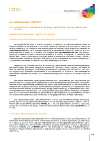 2013
329
SEGURIDAD CIUDADANA
3.4.  VIOLENCIA EN EL DEPORTE
3.4.1. PREVENCIÓN DE LA VIOLENCIA, EL RACISMO, LA XENOFOBIA Y LA INTOLERANCIA EN EL
DEPORTE
INTRODUCCIÓN: NORMATIVA Y FUENTES DE LOS DATOS
Comisión Estatal contra la violencia, el racismo, la xenofobia y la intolerancia en el deporte
La Comisión Estatal contra la violencia, el racismo, la xenofobia y la intolerancia en el deporte es un
órgano colegiado que, encargado de la formulación y realización de políticas activas contra la violencia, el
racismo, la xenofobia y la intolerancia en el deporte, ejerce sus competencias de acuerdo con lo previsto en
el Real Decreto 203/2010, de 26 de febrero, por el que se aprueba el Reglamento de prevención de la vio-
lencia, el racismo, la xenofobia y la intolerancia en el deporte, y en el Real Decreto 748/2008, de 9 de mayo,
por el que se regula la Comisión Estatal contra la violencia, el racismo, la xenofobia y la intolerancia en el
deporte. Esta Comisión Estatal se adscribe orgánicamente al Ministerio de Educación, Cultura y Deporte, a
través del Consejo Superior de Deportes, y en el ejercicio de sus competencias actúa por iniciativa propia o
a requerimiento del Consejo Superior de Deportes o del Ministerio del Interior.
La presidencia y la vicepresidencia de la Comisión son desempeñadas, alternativamente y por iguales
períodos de tiempo, por quienes designen los ministros de Educación, Cultura y Deporte y del Interior de
entre los miembros que integran su respectiva representación. En la temporada deportiva 2013/2014 (ju-
lio2013/julio2014) la presidencia de la Comisión le ha correspondido a la titular de la Dirección General de
Política Interior (Ministerio del Interior) y en la temporada anterior (julio2012/julio2013), al Consejo Superior de
Deportes.
La Comisión Permanente, órgano ejecutivo del Pleno de la Comisión Estatal, está compuesta por: dos
representantes del Consejo Superior de Deportes (uno de ellos desempeña la Secretaría de la Comisión Per-
manente); cuatro representantes del Ministerio del Interior (dos representantes de la Dirección General de
Política Interior –Subdirección General de Política Interior y Procesos Electorales–), un representante de la
Oficina Nacional de Deportes (Comisaría General de Seguridad Ciudadana) y un representante de la Direc-
ción Adjunta Operativa de la Guardia Civil; un representante de las comunidades autónomas; un represen-
tante de la Fiscalía General del Estado; un representante de la Real Federación Española de Fútbol, así como
dos personas en representación, respectivamente, de las ligas profesionales de fútbol y baloncesto.
Con carácter semanal esta Comisión Permanente se reúne para, entre otras funciones, formular pro-
puestas de incoación de expedientes sancionadores por actuaciones susceptibles de calificarse como in-
fracción con arreglo al título II de la Ley 19/2007, de 11 de julio, (propuestas de sanción) y, en su caso,
declarar los encuentros de alto riesgo, conforme a lo dispuesto en el artículo 10.2 de la Ley 19/2007, de 11
de julio.
Fuentes de los datos sobre propuestas de sanción
Los datos de las propuestas de sanción tienen como fuente las actas de las reuniones periódicas de
la Comisión Permanente de la Comisión Estatal contra la violencia, el racismo, la xenofobia y la intolerancia
en el deporte, que puede elevar propuesta motivada de instrucción de expedientes sancionadores a los or-
ganizadores, espectadores y cualquier otra persona que, a su juicio, pudiera haber incurrido en alguna de las
infracciones tipificadas en la Ley 19/2007, de 11 de julio, de acuerdo con el acta que, de cada acontecimien-
to deportivo, haya levantado el Coordinador de Seguridad, sin perjuicio de las competencias de la autoridad
gubernativa.
 
